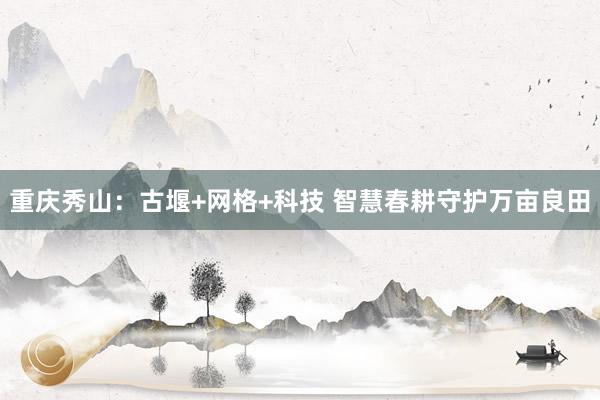 重庆秀山：古堰+网格+科技 智慧春耕守护万亩良田