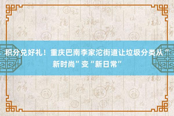 积分兑好礼！重庆巴南李家沱街道让垃圾分类从“新时尚”变“新日常”