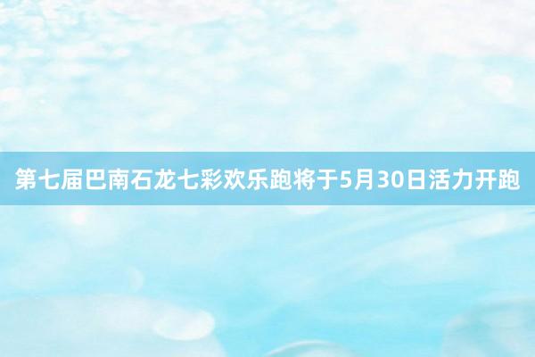 第七届巴南石龙七彩欢乐跑将于5月30日活力开跑