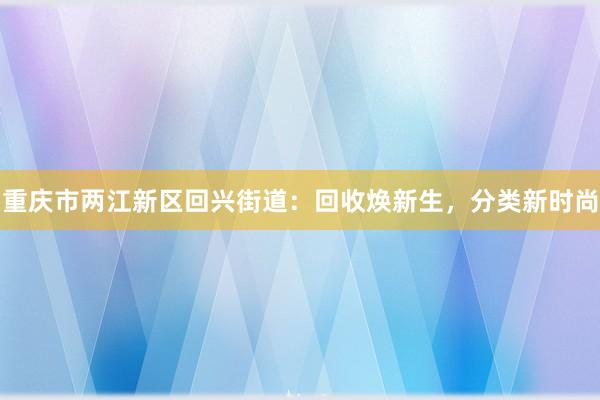 重庆市两江新区回兴街道：回收焕新生，分类新时尚