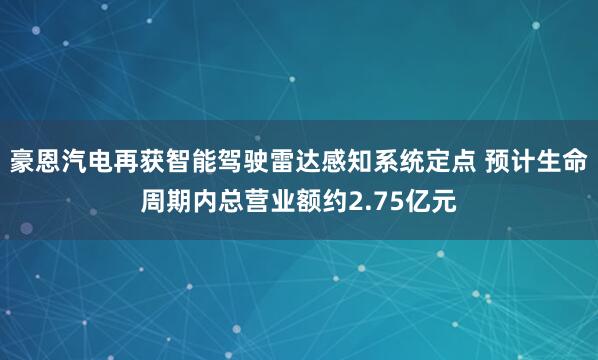 豪恩汽电再获智能驾驶雷达感知系统定点 预计生命周期内总营业额约2.75亿元