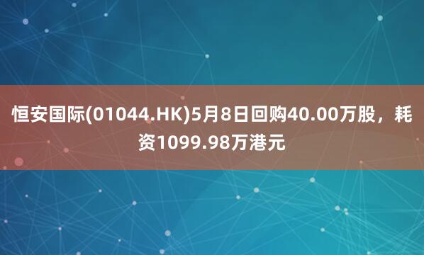 恒安国际(01044.HK)5月8日回购40.00万股，耗资1099.98万港元