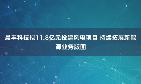 晨丰科技拟11.8亿元投建风电项目 持续拓展新能源业务版图