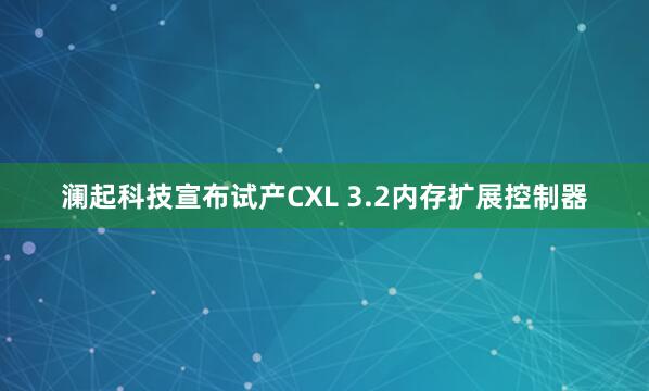 澜起科技宣布试产CXL 3.2内存扩展控制器