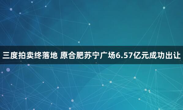 三度拍卖终落地 原合肥苏宁广场6.57亿元成功出让