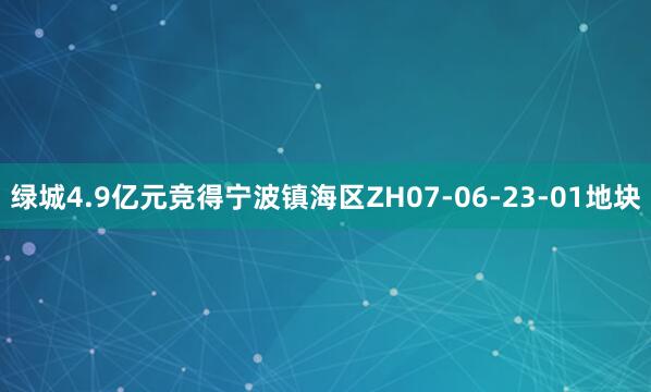 绿城4.9亿元竞得宁波镇海区ZH07-06-23-01地块