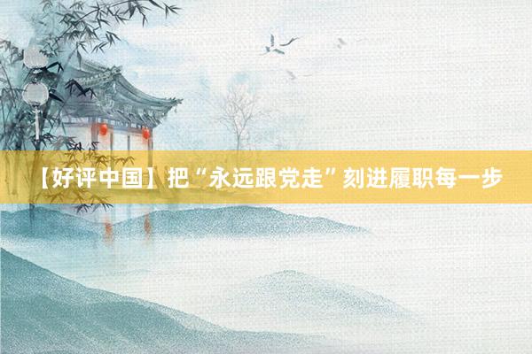 【好评中国】把“永远跟党走”刻进履职每一步