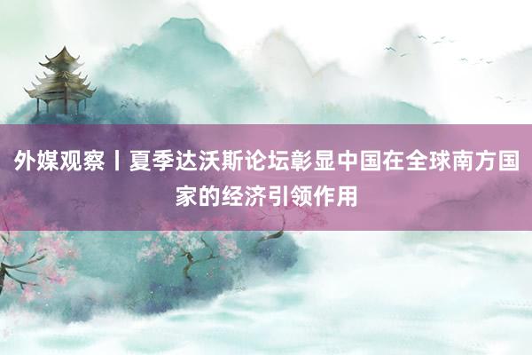 外媒观察丨夏季达沃斯论坛彰显中国在全球南方国家的经济引领作用