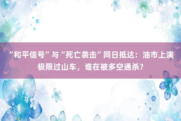 “和平信号”与“死亡袭击”同日抵达：油市上演极限过山车，谁在被多空通杀？