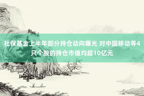 社保基金上半年部分持仓动向曝光 对中国移动等4只个股的持仓市值均超10亿元