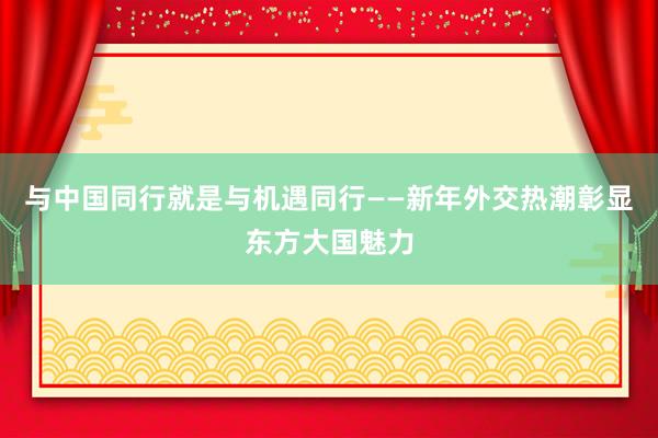 与中国同行就是与机遇同行——新年外交热潮彰显东方大国魅力