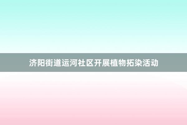 济阳街道运河社区开展植物拓染活动