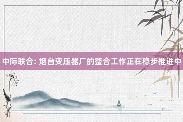 中际联合: 烟台变压器厂的整合工作正在稳步推进中