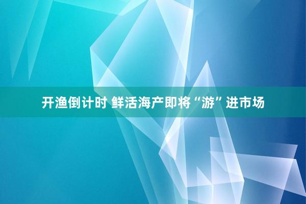 开渔倒计时 鲜活海产即将“游”进市场