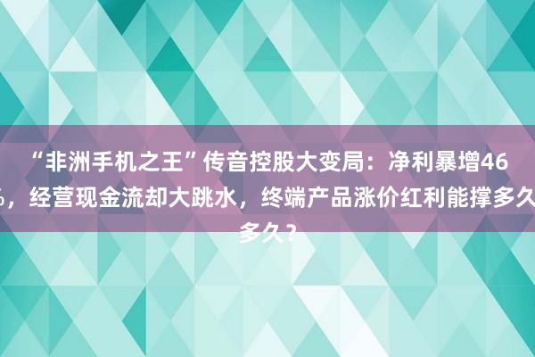 “非洲手机之王”传音控股大变局：净利暴增46%，经营现金流却大跳水，终端产品涨价红利能撑多久？