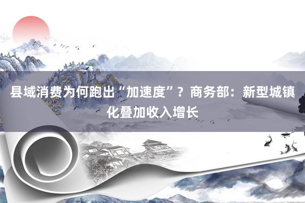 县域消费为何跑出“加速度”？商务部：新型城镇化叠加收入增长