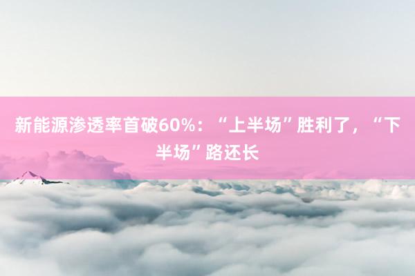 新能源渗透率首破60%：“上半场”胜利了，“下半场”路还长
