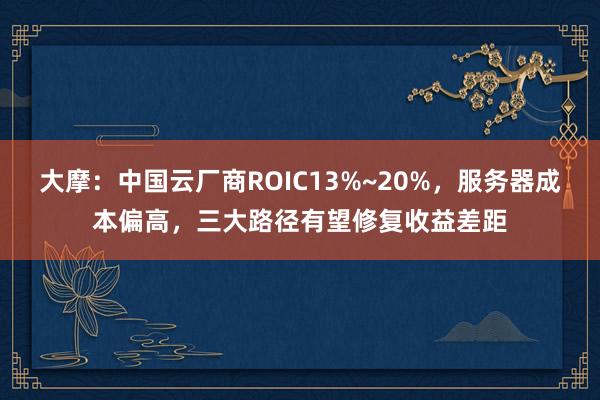 大摩：中国云厂商ROIC13%~20%，服务器成本偏高，三大路径有望修复收益差距