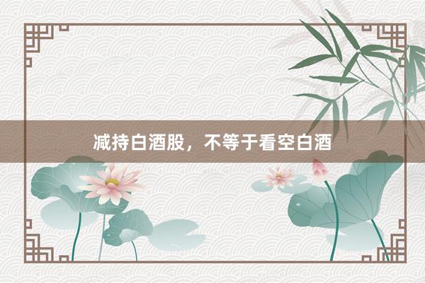 减持白酒股，不等于看空白酒