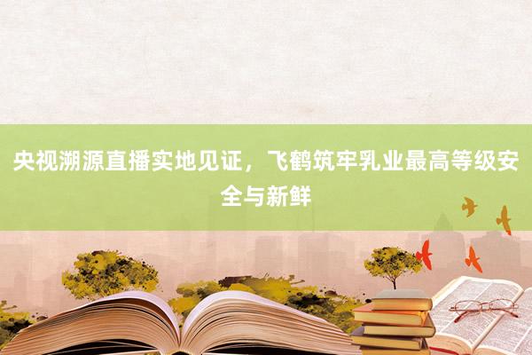 央视溯源直播实地见证，飞鹤筑牢乳业最高等级安全与新鲜