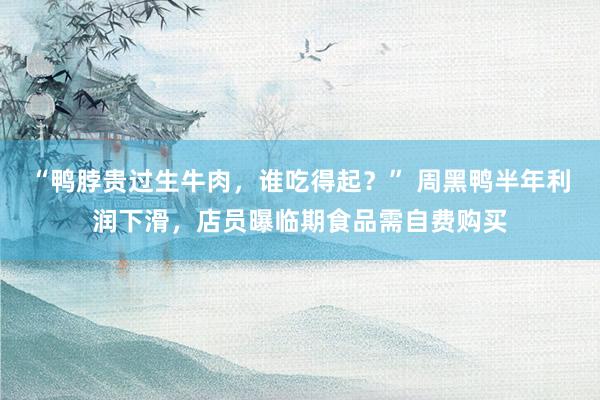 “鸭脖贵过生牛肉，谁吃得起？” 周黑鸭半年利润下滑，店员曝临期食品需自费购买