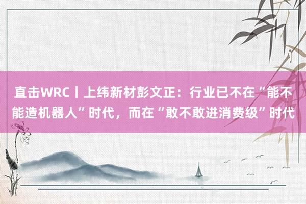 直击WRC丨上纬新材彭文正：行业已不在“能不能造机器人”时代，而在“敢不敢进消费级”时代