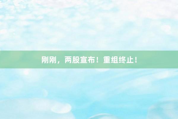 刚刚，两股宣布！重组终止！