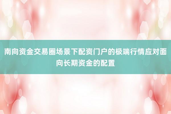 南向资金交易圈场景下配资门户的极端行情应对面向长期资金的配置
