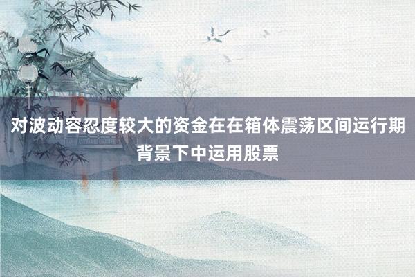 对波动容忍度较大的资金在在箱体震荡区间运行期背景下中运用股票