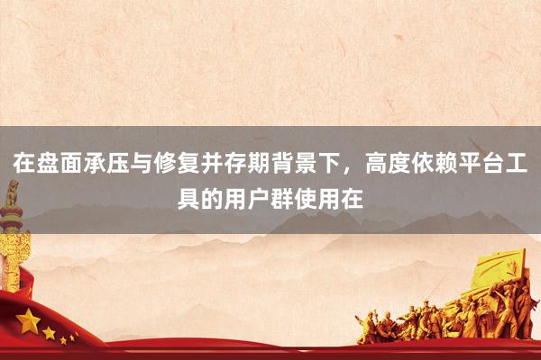 在盘面承压与修复并存期背景下,高度依赖平台工具的用户群使用在
