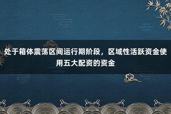 处于箱体震荡区间运行期阶段，区域性活跃资金使用五大配资的资金