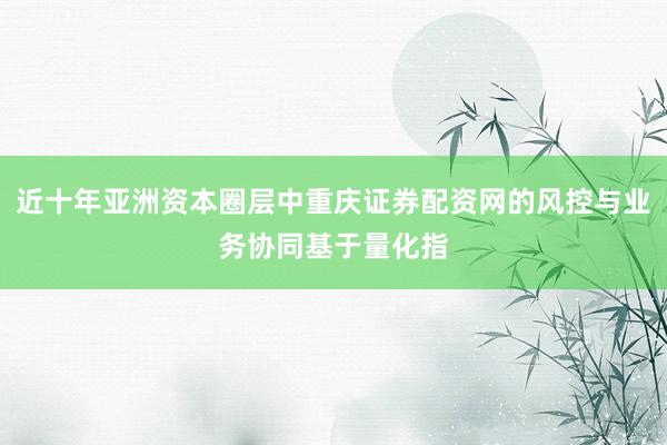近十年亚洲资本圈层中重庆证券配资网的风控与业务协同基于量化指