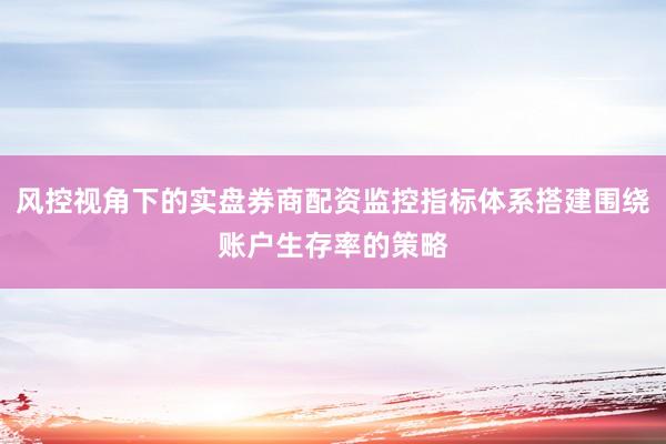 风控视角下的实盘券商配资监控指标体系搭建围绕账户生存率的策略