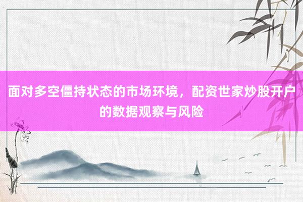 面对多空僵持状态的市场环境，配资世家炒股开户的数据观察与风险