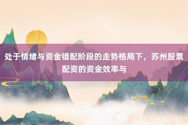 处于情绪与资金错配阶段的走势格局下，苏州股票配资的资金效率与