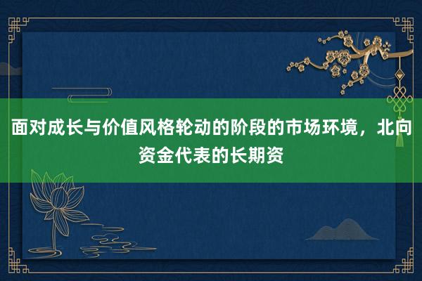 面对成长与价值风格轮动的阶段的市场环境，北向资金代表的长期资