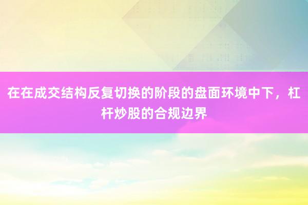 在在成交结构反复切换的阶段的盘面环境中下，杠杆炒股的合规边界