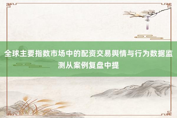 全球主要指数市场中的配资交易舆情与行为数据监测从案例复盘中提