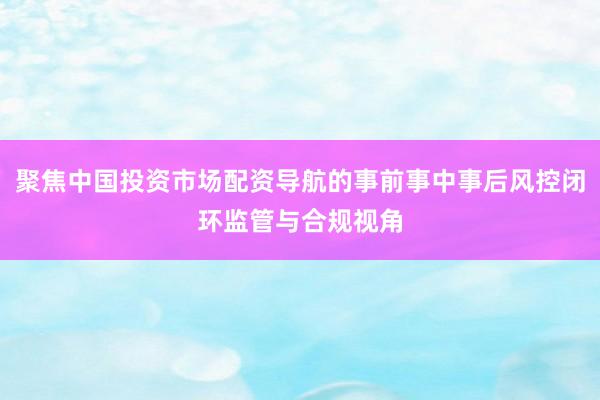 聚焦中国投资市场配资导航的事前事中事后风控闭环监管与合规视角