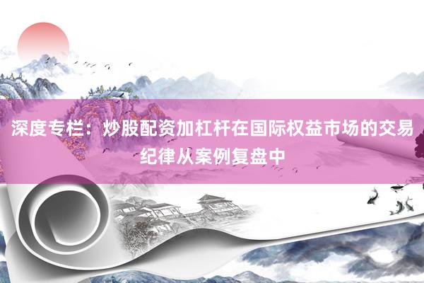 深度专栏：炒股配资加杠杆在国际权益市场的交易纪律从案例复盘中