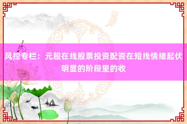风控专栏：元股在线股票投资配资在短线情绪起伏明显的阶段里的收