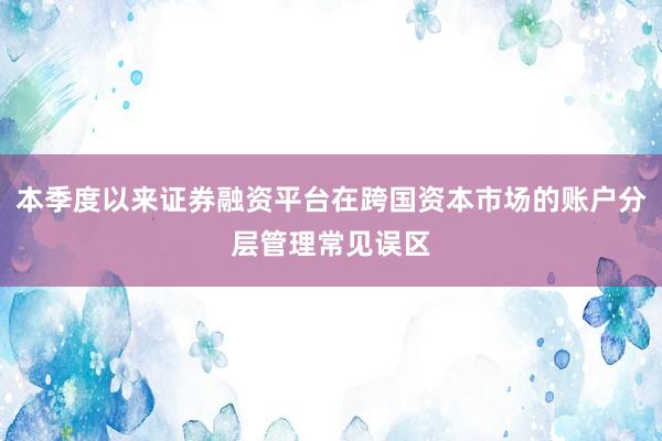 本季度以来证券融资平台在跨国资本市场的账户分层管理常见误区