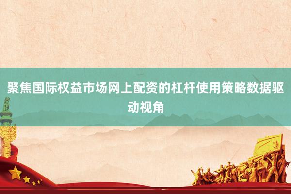 聚焦国际权益市场网上配资的杠杆使用策略数据驱动视角