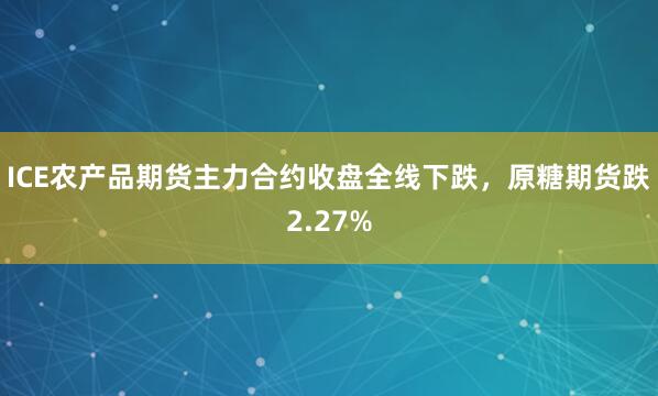 ICE农产品期货主力合约收盘全线下跌，原糖期货跌2.27%