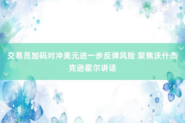 交易员加码对冲美元进一步反弹风险 聚焦沃什杰克逊霍尔讲话