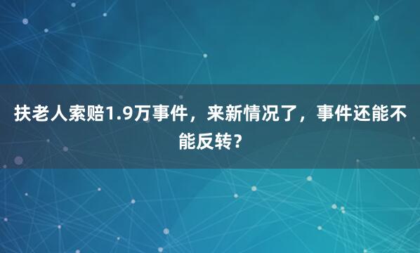扶老人索赔1.9万事件，来新情况了，事件还能不能反转？