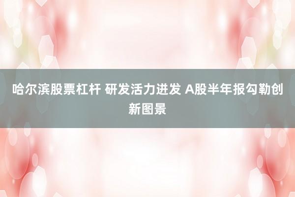 哈尔滨股票杠杆 研发活力迸发 A股半年报勾勒创新图景