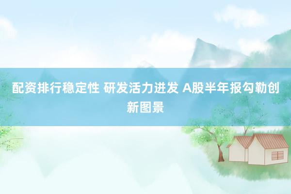 配资排行稳定性 研发活力迸发 A股半年报勾勒创新图景