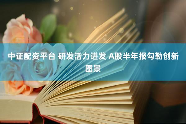 中证配资平台 研发活力迸发 A股半年报勾勒创新图景