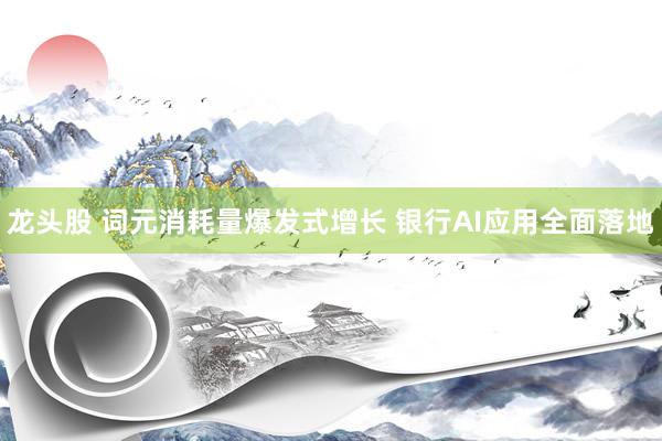 龙头股 词元消耗量爆发式增长 银行AI应用全面落地